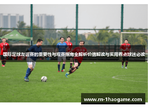 国际足球友谊赛的重要性与观赛指南全解析价值解读与实用看点球迷必读 国际足球友谊赛的重要性与观赛指南全解析价值解读与实用看点球迷必读