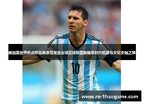美加墨世界杯点燃北美激情重塑全球足球版图新篇章时代机遇与文化交融之旅
