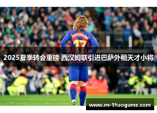 2025夏季转会重磅 西汉姆联引进巴萨外租天才小将 2025夏季转会重磅 西汉姆联引进巴萨外租天才小将