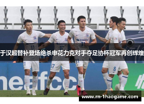 于汉超替补登场绝杀申花力克对手夺足协杯冠军再创辉煌 于汉超替补登场绝杀申花力克对手夺足协杯冠军再创辉煌
