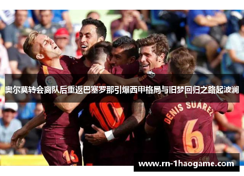 奥尔莫转会离队后重返巴塞罗那引爆西甲格局与旧梦回归之路起波澜