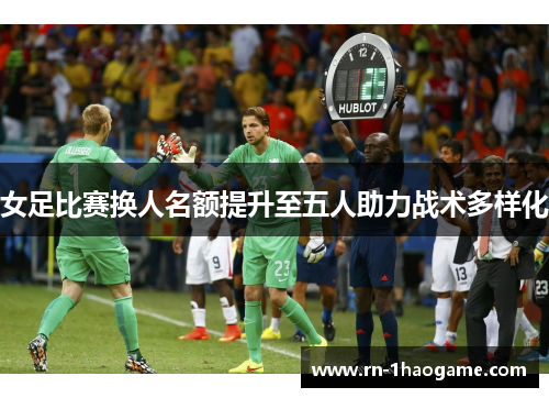 女足比赛换人名额提升至五人助力战术多样化 女足比赛换人名额提升至五人助力战术多样化