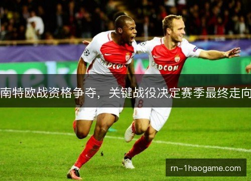 南特欧战资格争夺，关键战役决定赛季最终走向